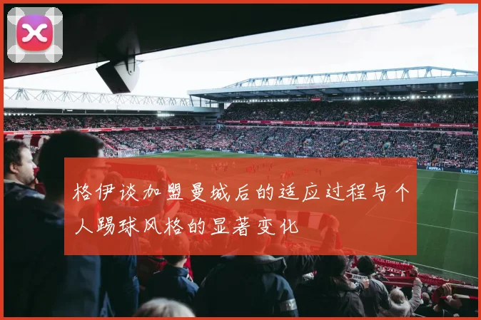 格伊谈加盟曼城后的适应过程与个人踢球风格的显著变化
