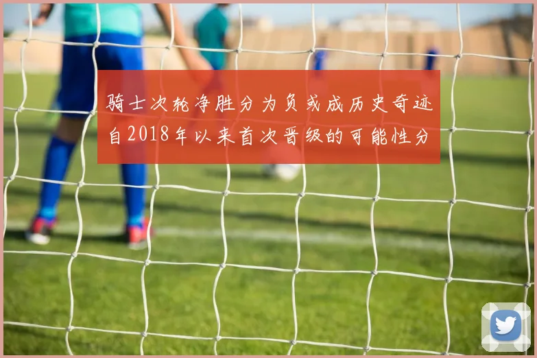 骑士次轮净胜分为负或成历史奇迹自2018年以来首次晋级的可能性分析
