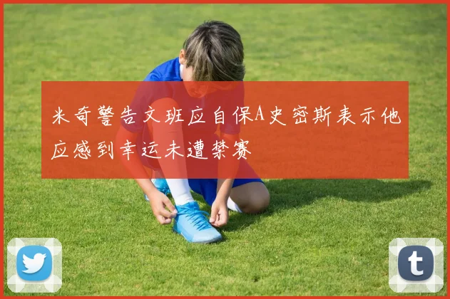 米奇警告文班应自保A史密斯表示他应感到幸运未遭禁赛