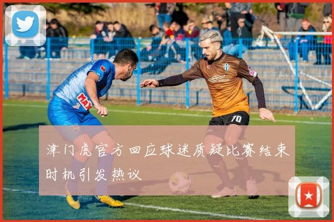 津门虎官方回应球迷质疑比赛结束时机引发热议