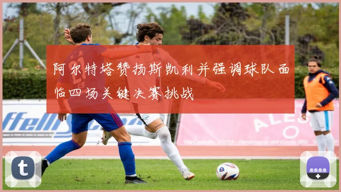 阿尔特塔赞扬斯凯利并强调球队面临四场关键决赛挑战