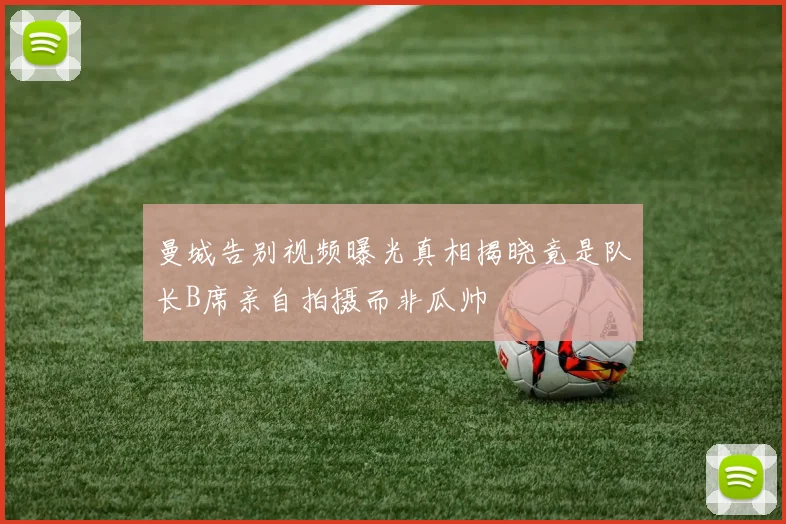 曼城告别视频曝光真相揭晓竟是队长B席亲自拍摄而非瓜帅