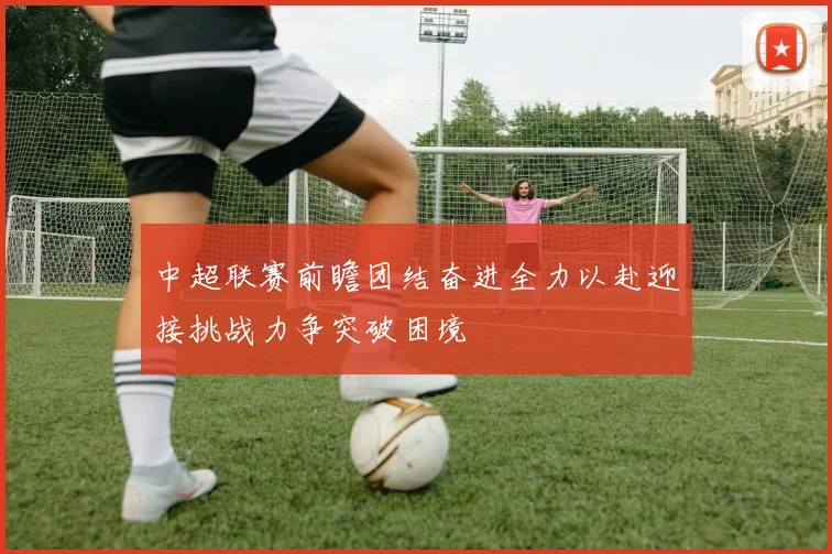 中超联赛前瞻团结奋进全力以赴迎接挑战力争突破困境