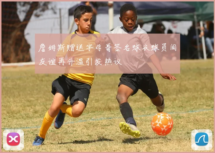 詹姆斯赠送字母哥签名球衣球员间友谊再升温引发热议