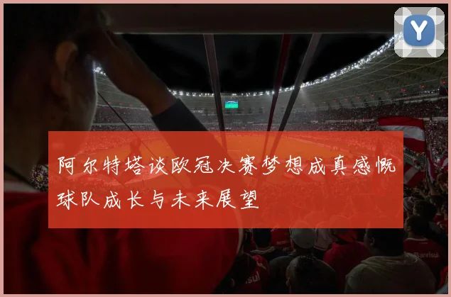 阿尔特塔谈欧冠决赛梦想成真感慨球队成长与未来展望