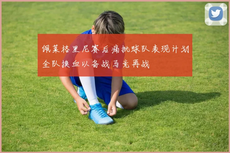 佩莱格里尼赛后痛批球队表现计划全队换血以备战马竞再战