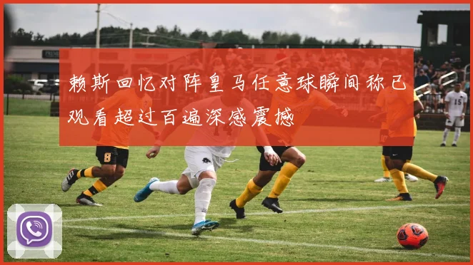 赖斯回忆对阵皇马任意球瞬间称已观看超过百遍深感震撼