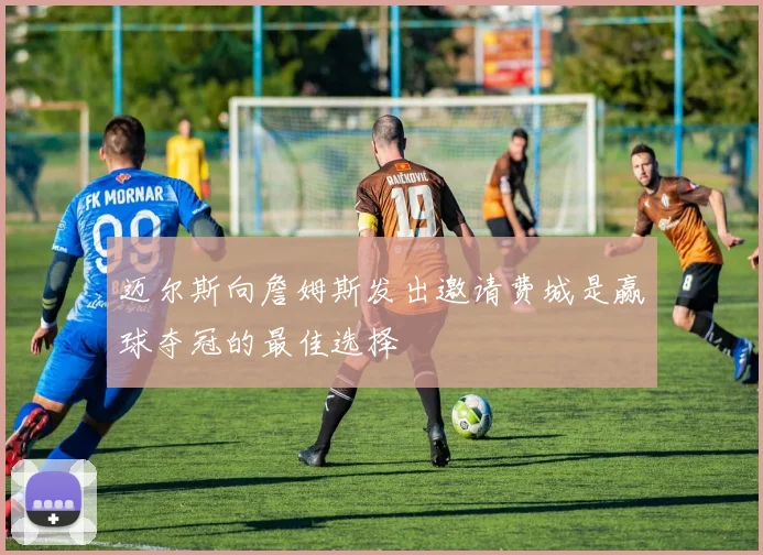 迈尔斯向詹姆斯发出邀请费城是赢球夺冠的最佳选择