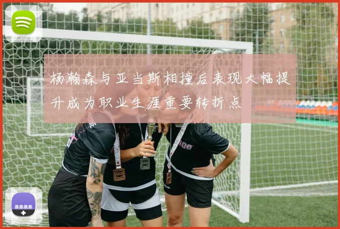 杨瀚森与亚当斯相撞后表现大幅提升成为职业生涯重要转折点