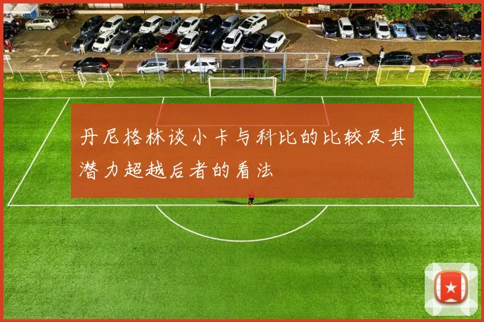 丹尼格林谈小卡与科比的比较及其潜力超越后者的看法
