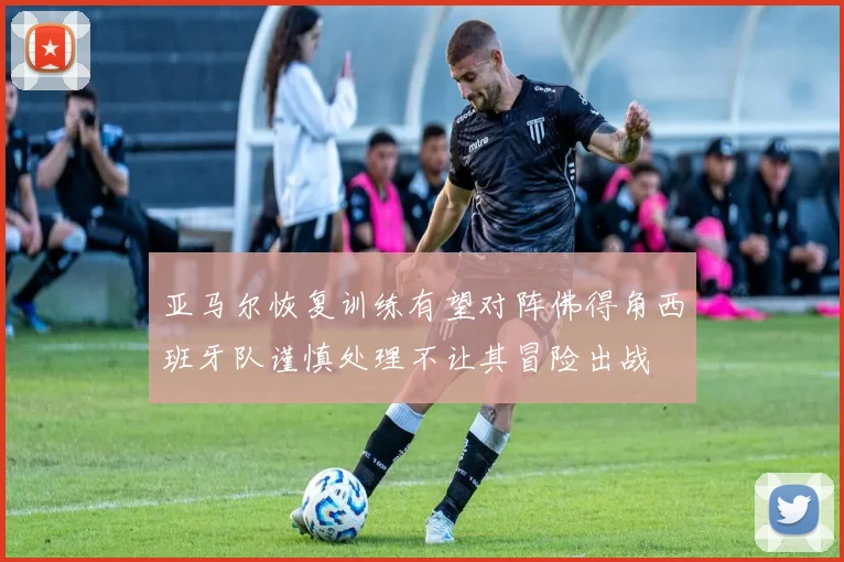 亚马尔恢复训练有望对阵佛得角西班牙队谨慎处理不让其冒险出战