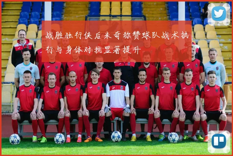 战胜独行侠后米奇称赞球队战术执行与身体对抗显著提升