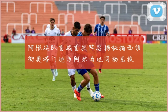 阿根廷队首战首发阵容揭秘梅西领衔奥塔门迪与阿尔马达同场竞技