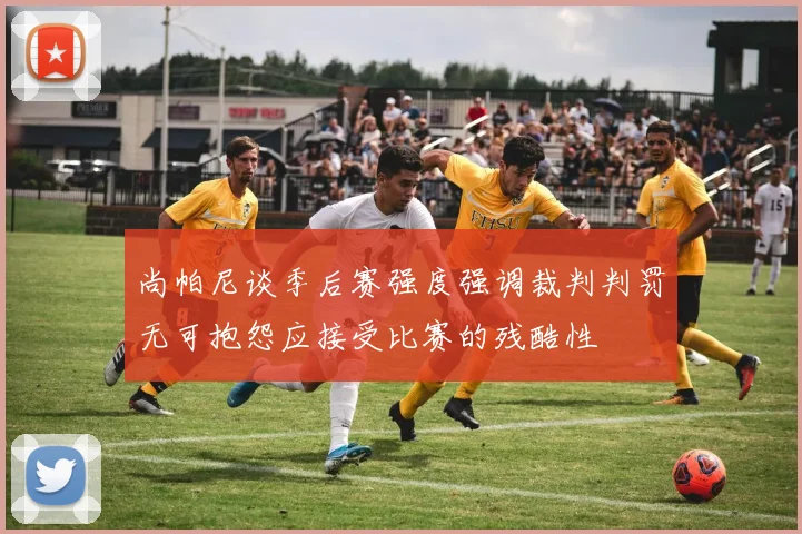尚帕尼谈季后赛强度强调裁判判罚无可抱怨应接受比赛的残酷性